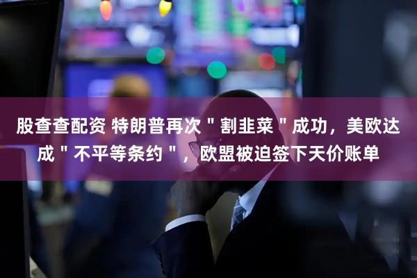 股查查配资 特朗普再次＂割韭菜＂成功，美欧达成＂不平等条约＂，欧盟被迫签下天价账单