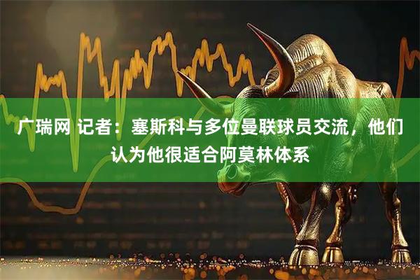广瑞网 记者:塞斯科与多位曼联球员交流,他们认为他很适合阿莫林体系