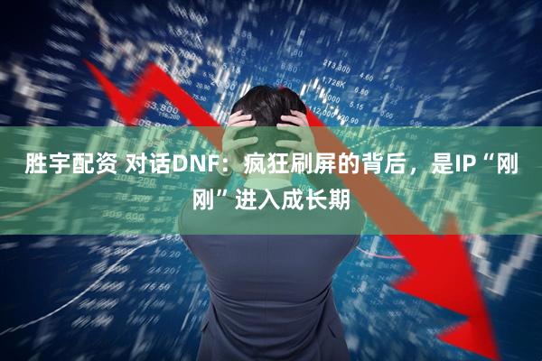 胜宇配资 对话DNF：疯狂刷屏的背后，是IP“刚刚”进入成长期