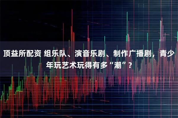 顶益所配资 组乐队、演音乐剧、制作广播剧，青少年玩艺术玩得有多“潮”？