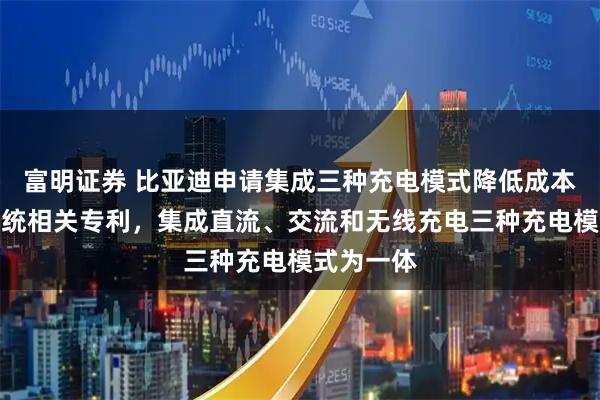 富明证券 比亚迪申请集成三种充电模式降低成本的充电系统相关专利，集成直流、交流和无线充电三种充电模式为一体