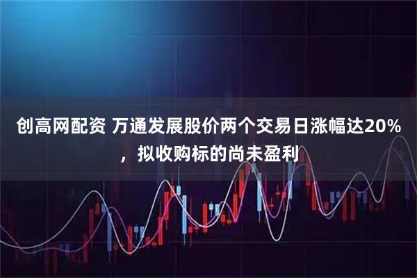 创高网配资 万通发展股价两个交易日涨幅达20%，拟收购标的尚未盈利