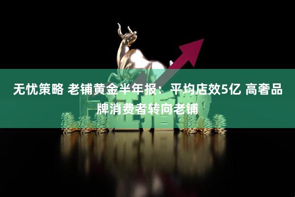 无忧策略 老铺黄金半年报：平均店效5亿 高奢品牌消费者转向老铺