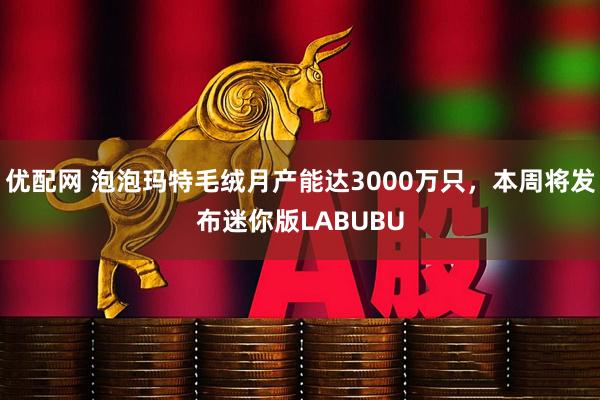 优配网 泡泡玛特毛绒月产能达3000万只,本周将发布迷你版LABUBU