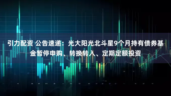 引力配资 公告速递：光大阳光北斗星9个月持有债券基金暂停申购、转换转入、定期定额投资