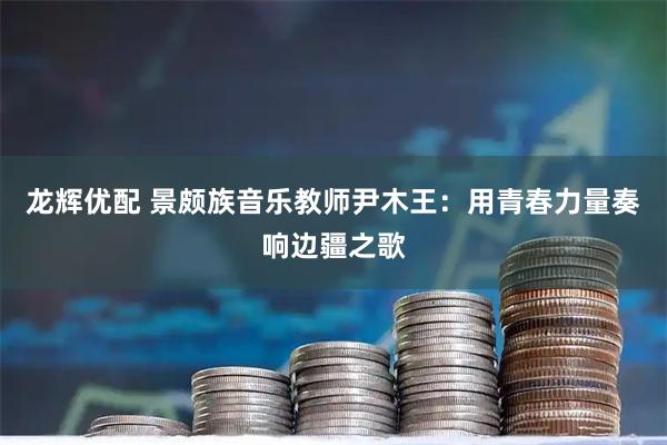 龙辉优配 景颇族音乐教师尹木王:用青春力量奏响边疆之歌