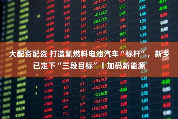 大配资配资 打造氢燃料电池汽车“标杆”,新乡已定下“三段目标”丨加码新能源