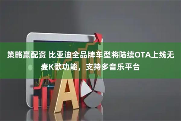 策略赢配资 比亚迪全品牌车型将陆续OTA上线无麦K歌功能，支持多音乐平台