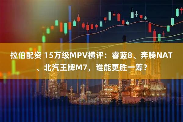 拉伯配资 15万级MPV横评：睿蓝8、奔腾NAT、北汽王牌M7，谁能更胜一筹？
