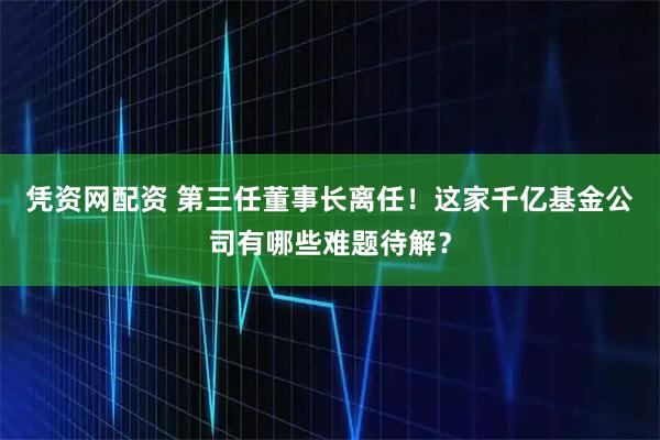凭资网配资 第三任董事长离任！这家千亿基金公司有哪些难题待解？