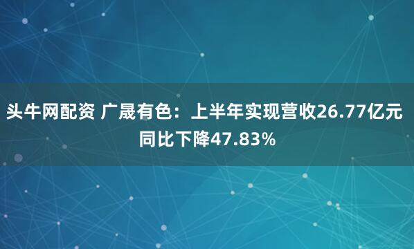 头牛网配资 广晟有色：上半年实现营收26.77亿元 同比下降47.83%