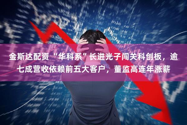金斯达配资 “华科系”长进光子闯关科创板,逾七成营收依赖前五大客户,董监高连年涨薪