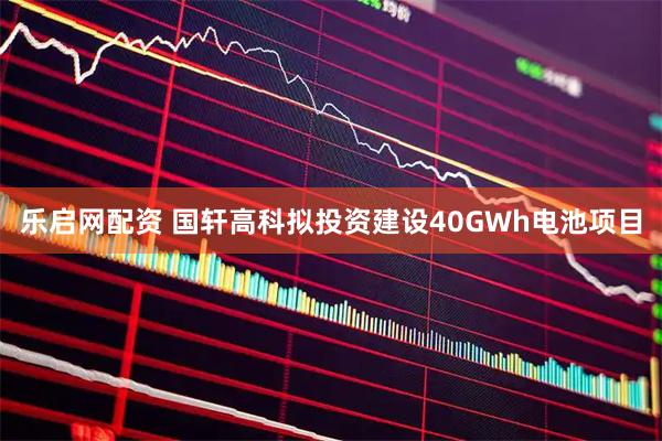 乐启网配资 国轩高科拟投资建设40GWh电池项目