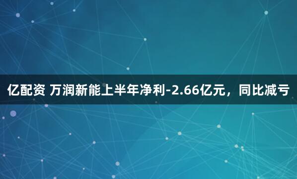 亿配资 万润新能上半年净利-2.66亿元，同比减亏
