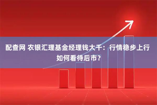 配查网 农银汇理基金经理钱大千:行情稳步上行 如何看待后市?