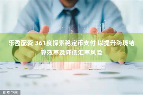 乐盈配资 361度探索稳定币支付 以提升跨境结算效率及降低汇率风险