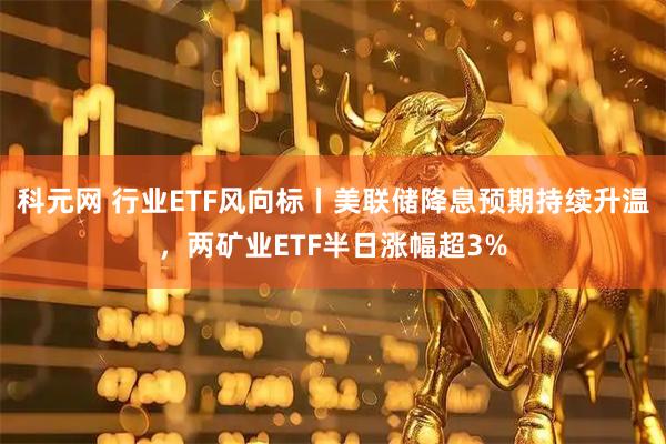 科元网 行业ETF风向标丨美联储降息预期持续升温，两矿业ETF半日涨幅超3%