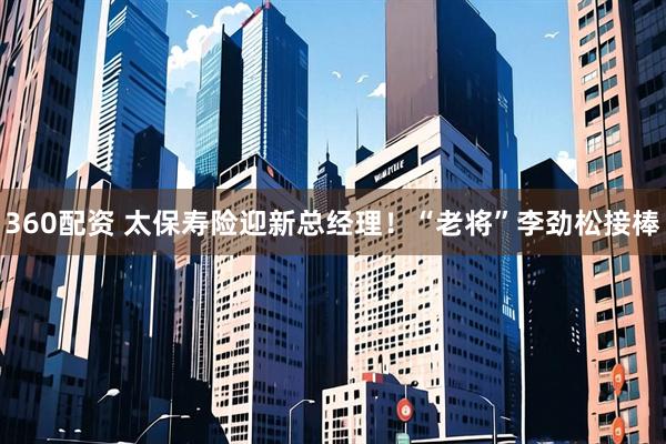 360配资 太保寿险迎新总经理！“老将”李劲松接棒