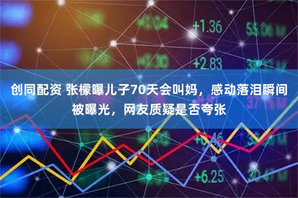 创同配资 张檬曝儿子70天会叫妈,感动落泪瞬间被曝光,网友质疑是否夸张