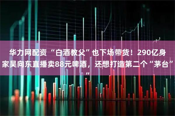 华力网配资 “白酒教父”也下场带货！290亿身家吴向东直播卖88元啤酒，还想打造第二个“茅台”