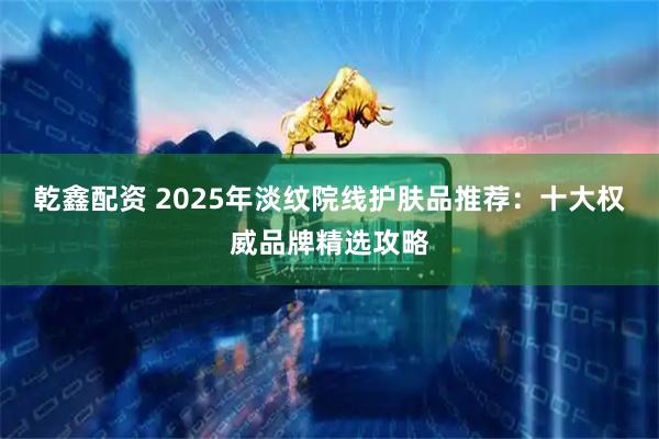 乾鑫配资 2025年淡纹院线护肤品推荐：十大权威品牌精选攻略