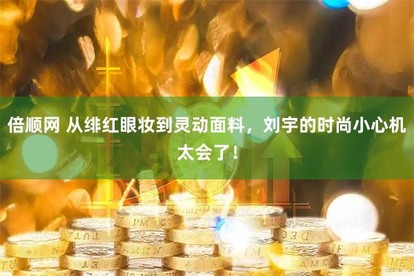 倍顺网 从绯红眼妆到灵动面料，刘宇的时尚小心机太会了！