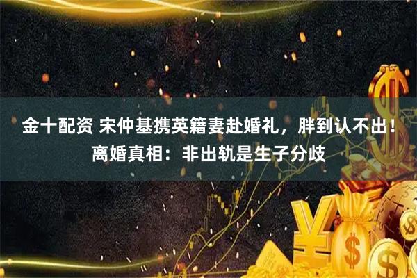金十配资 宋仲基携英籍妻赴婚礼，胖到认不出！离婚真相：非出轨是生子分歧