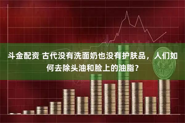 斗金配资 古代没有洗面奶也没有护肤品，人们如何去除头油和脸上的油脂？