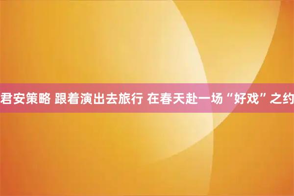 君安策略 跟着演出去旅行 在春天赴一场“好戏”之约