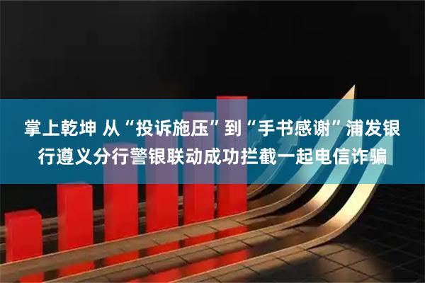掌上乾坤 从“投诉施压”到“手书感谢”浦发银行遵义分行警银联动成功拦截一起电信诈骗
