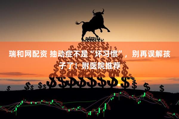瑞和网配资 抽动症不是“坏习惯”，别再误解孩子了！附医院推荐