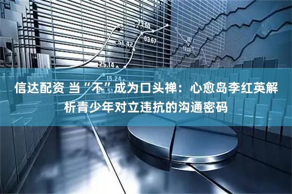 信达配资 当“不”成为口头禅：心愈岛李红英解析青少年对立违抗的沟通密码