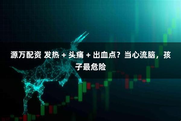 源万配资 发热 + 头痛 + 出血点？当心流脑，孩子最危险