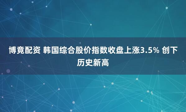博竟配资 韩国综合股价指数收盘上涨3.5% 创下历史新高