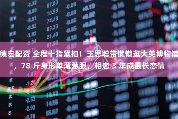 德宏配资 全程十指紧扣！王思聪带懒懒逛大英博物馆，78 斤身形单薄惹眼，相恋 3 年成最长恋情